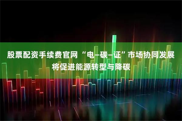 股票配资手续费官网 “电—碳—证”市场协同发展将促进能源转型与降碳