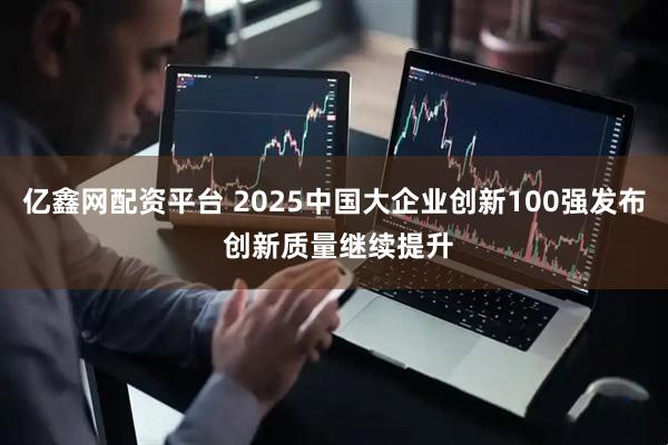 亿鑫网配资平台 2025中国大企业创新100强发布 创新质量继续提升