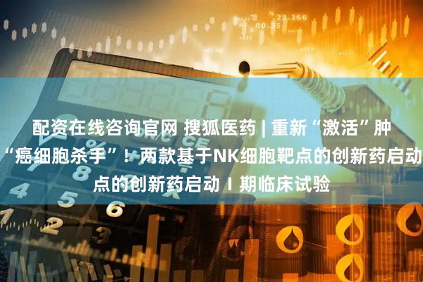 配资在线咨询官网 搜狐医药 | 重新“激活”肿瘤患者体内的“癌细胞杀手”！两款基于NK细胞靶点的创新药启动Ⅰ期临床试验