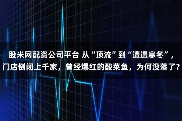 股米网配资公司平台 从“顶流”到“遭遇寒冬”，门店倒闭上千家，曾经爆红的酸菜鱼，为何没落了？