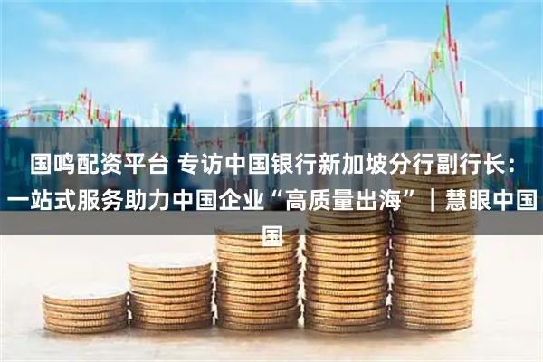 国鸣配资平台 专访中国银行新加坡分行副行长：一站式服务助力中国企业“高质量出海”｜慧眼中国