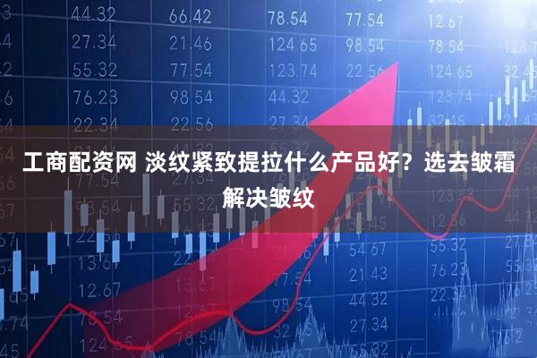 工商配资网 淡纹紧致提拉什么产品好？选去皱霜解决皱纹