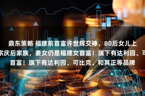 鼎东策略 福建前首富许世辉交棒，80后女儿上位！其家族财富曾超宗庆后家族，妻女仍是福建女首富！旗下有达利园、可比克、和其正等品牌